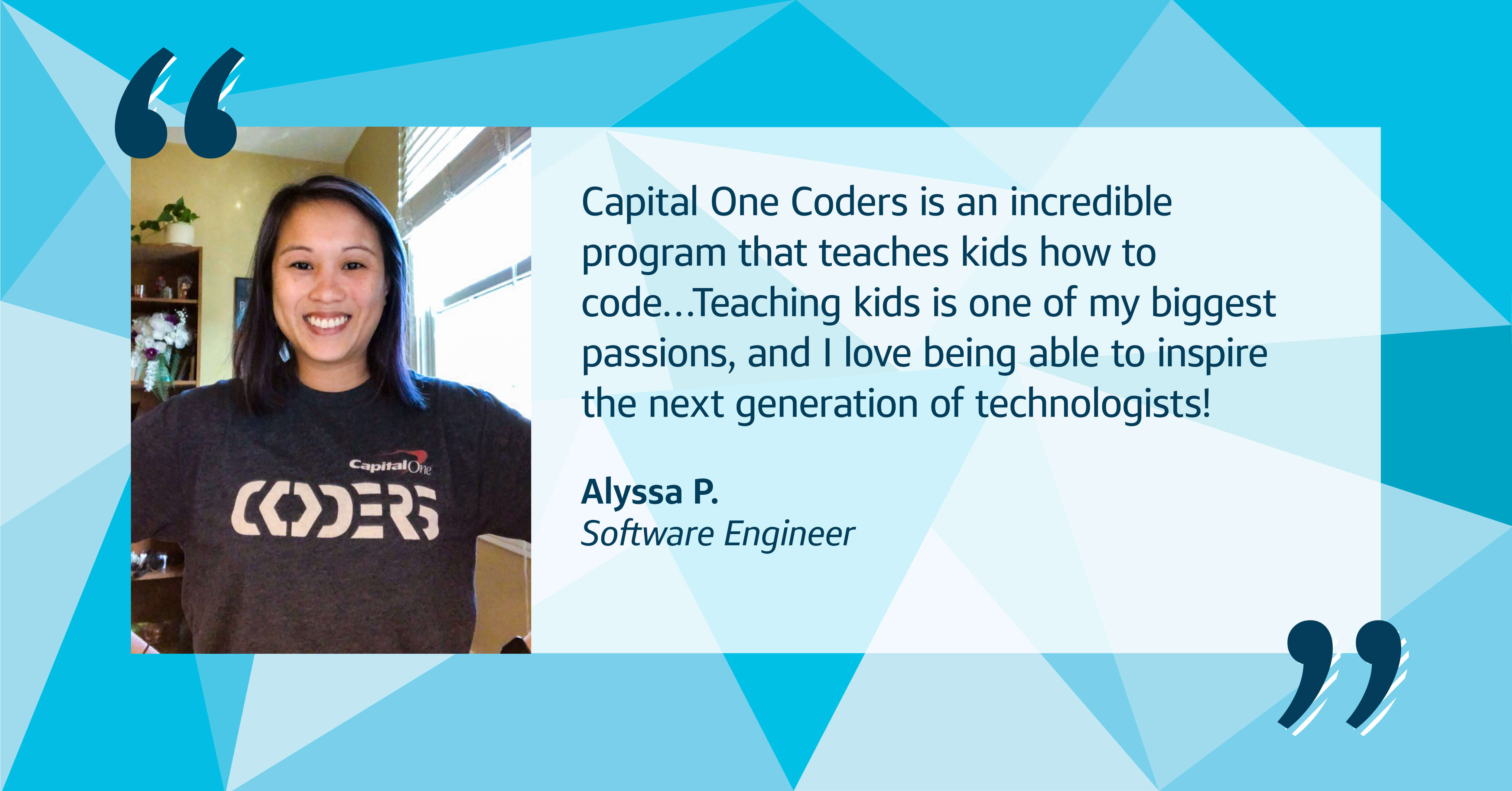 A picture of Capital One associate Alyssa wearing a Capital One CODERS shirt with a multi-blue triangular background with a quote from her that says, "Capital One Coders is an incredible program that teaches kids how to code...Teaching kids is one of my biggest passions, and I love being able to inspire the next generation of technologists!" Alyssa P., Software Engineer